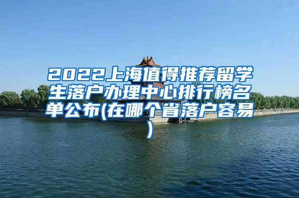 2022上海值得推荐留学生落户办理中心排行榜名单公布(在哪个省落户容易)