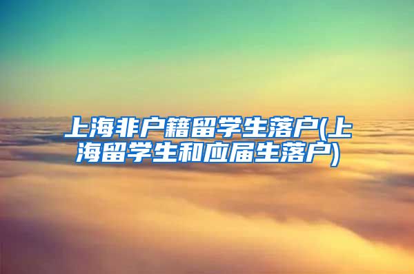 上海非户籍留学生落户(上海留学生和应届生落户)