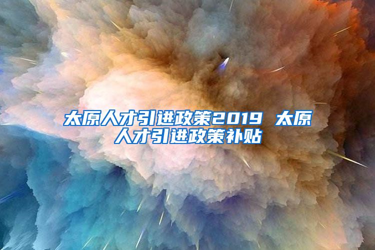 太原人才引进政策2019 太原人才引进政策补贴