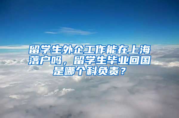 留学生外企工作能在上海落户吗，留学生毕业回国是哪个科负责？