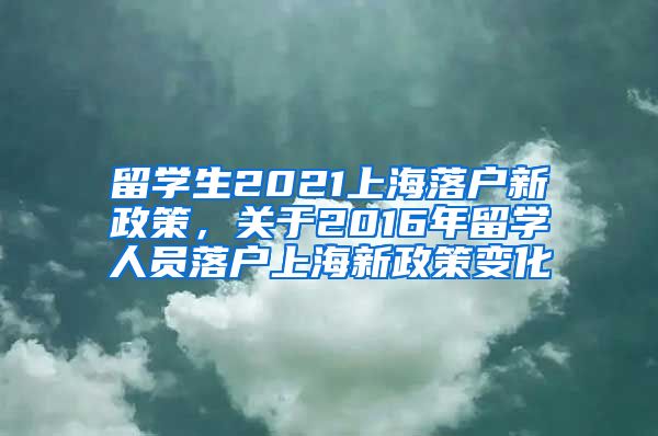 留学生2021上海落户新政策，关于2016年留学人员落户上海新政策变化