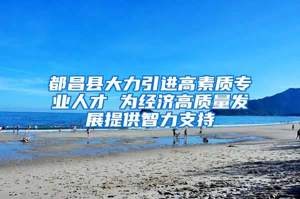 都昌县大力引进高素质专业人才 为经济高质量发展提供智力支持