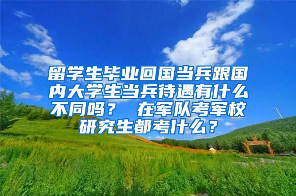 留学生毕业回国当兵跟国内大学生当兵待遇有什么不同吗？ 在军队考军校研究生都考什么？