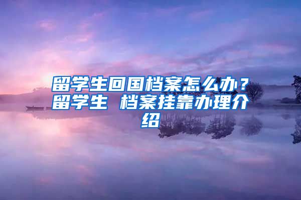 留学生回国档案怎么办？留学生 档案挂靠办理介绍