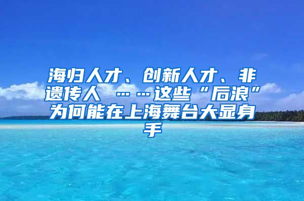 海归人才、创新人才、非遗传人 ……这些“后浪”为何能在上海舞台大显身手