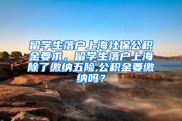 留学生落户上海社保公积金要求，留学生落户上海除了缴纳五险,公积金要缴纳吗？