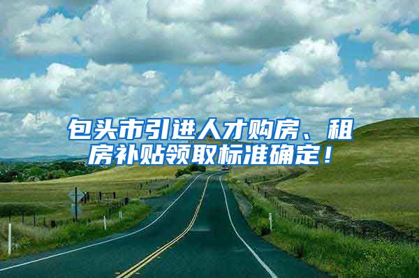 包头市引进人才购房、租房补贴领取标准确定！