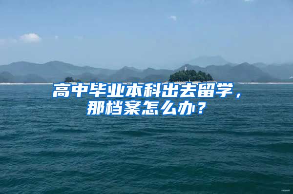 高中毕业本科出去留学，那档案怎么办？