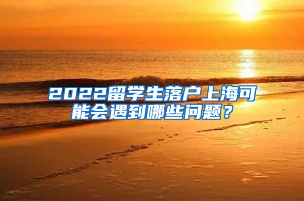 2022留学生落户上海可能会遇到哪些问题？