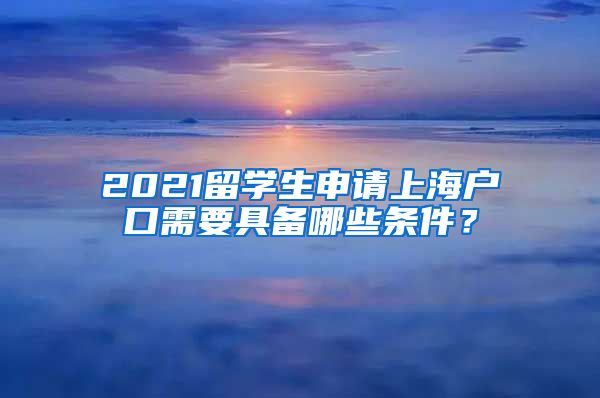 2021留学生申请上海户口需要具备哪些条件？