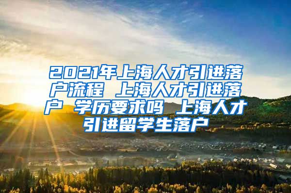 2021年上海人才引进落户流程 上海人才引进落户 学历要求吗 上海人才引进留学生落户