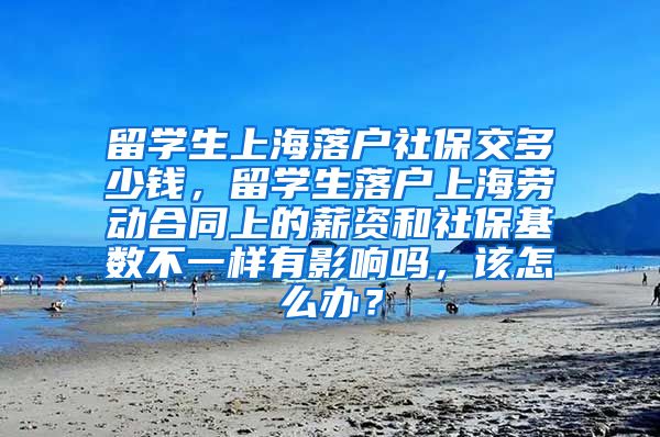 留学生上海落户社保交多少钱，留学生落户上海劳动合同上的薪资和社保基数不一样有影响吗，该怎么办？