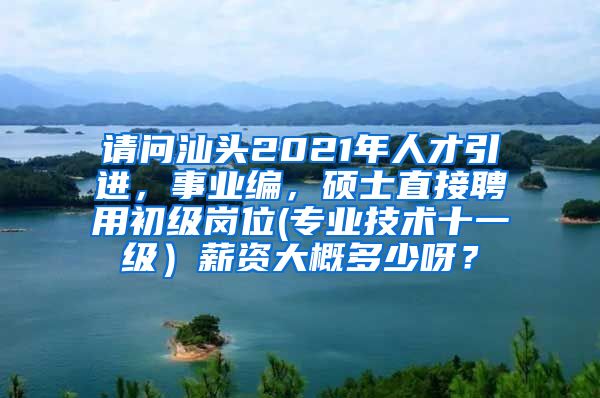 请问汕头2021年人才引进，事业编，硕士直接聘用初级岗位(专业技术十一级）薪资大概多少呀？