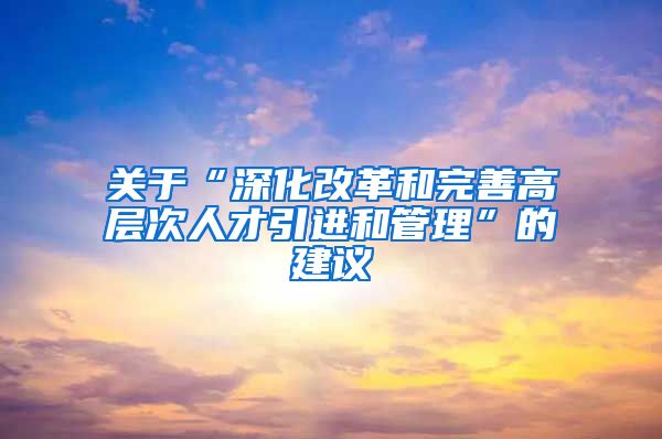 关于“深化改革和完善高层次人才引进和管理”的建议