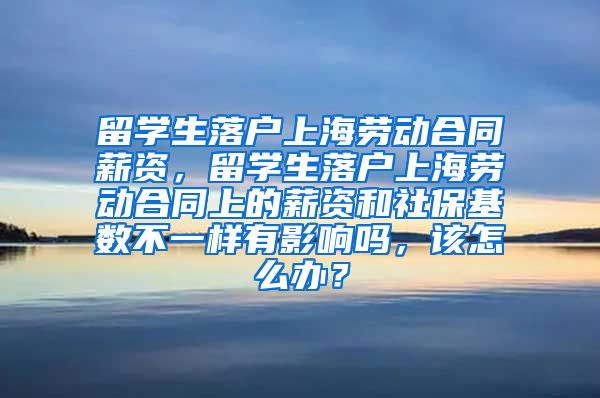 留学生落户上海劳动合同薪资，留学生落户上海劳动合同上的薪资和社保基数不一样有影响吗，该怎么办？