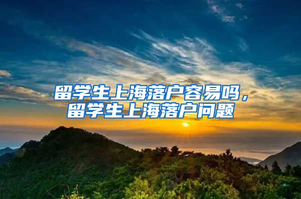 留学生上海落户容易吗，留学生上海落户问题