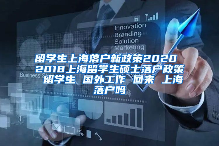 留学生上海落户新政策2020 2018上海留学生硕士落户政策 留学生 国外工作 回来 上海落户吗