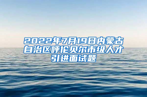 2022年7月19日内蒙古自治区呼伦贝尔市级人才引进面试题