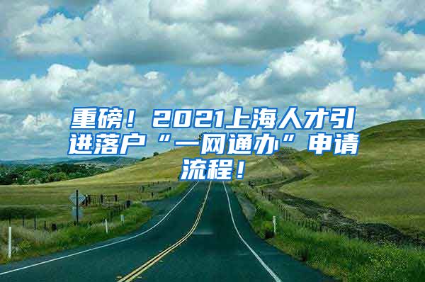 重磅！2021上海人才引进落户“一网通办”申请流程！