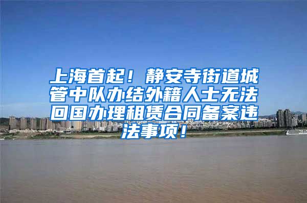 上海首起！静安寺街道城管中队办结外籍人士无法回国办理租赁合同备案违法事项！