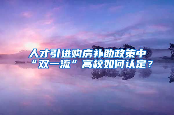 人才引进购房补助政策中“双一流”高校如何认定？