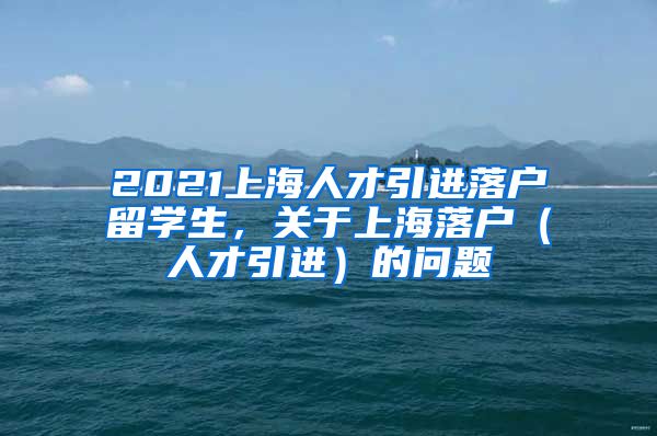 2021上海人才引进落户留学生，关于上海落户（人才引进）的问题