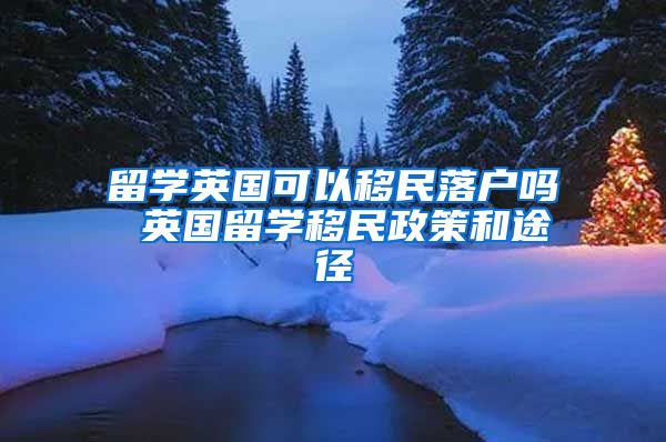 留学英国可以移民落户吗 英国留学移民政策和途径