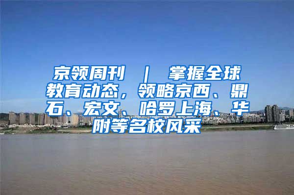 京领周刊 ｜ 掌握全球教育动态，领略京西、鼎石、宏文、哈罗上海、华附等名校风采