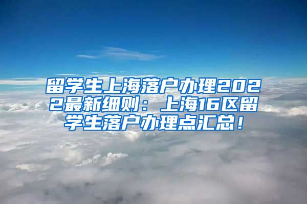 留学生上海落户办理2022最新细则：上海16区留学生落户办理点汇总！