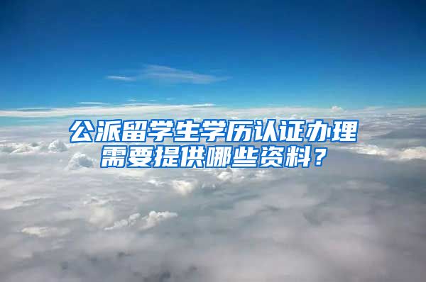 公派留学生学历认证办理需要提供哪些资料？