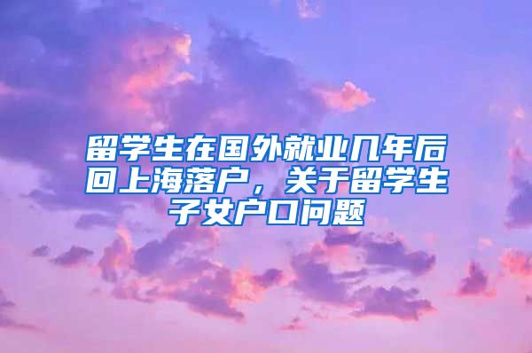 留学生在国外就业几年后回上海落户，关于留学生子女户口问题