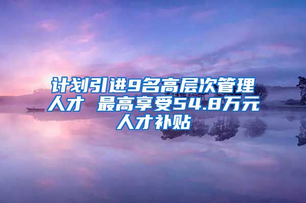 计划引进9名高层次管理人才 最高享受54.8万元人才补贴