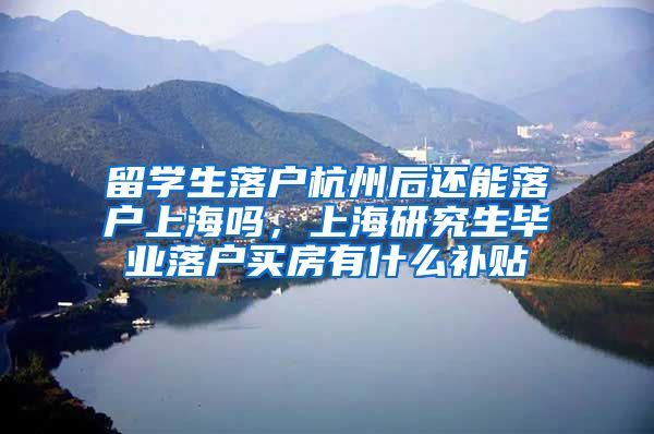 留学生落户杭州后还能落户上海吗，上海研究生毕业落户买房有什么补贴