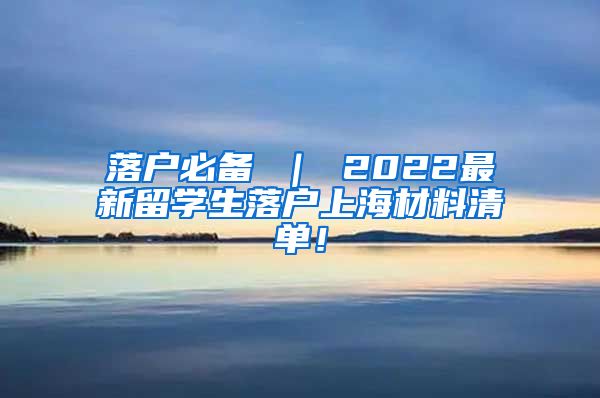 落户必备 ｜ 2022最新留学生落户上海材料清单！