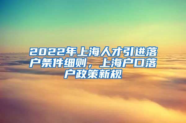 2022年上海人才引进落户条件细则，上海户口落户政策新规