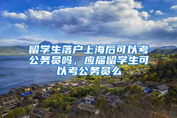 留学生落户上海后可以考公务员吗，应届留学生可以考公务员么