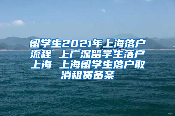 留学生2021年上海落户流程 上广深留学生落户上海 上海留学生落户取消租赁备案