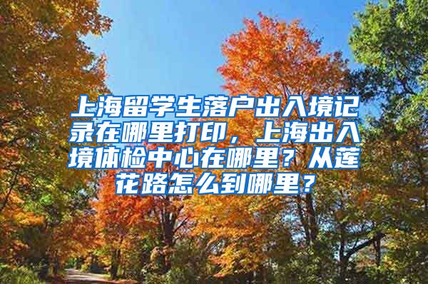 上海留学生落户出入境记录在哪里打印，上海出入境体检中心在哪里？从莲花路怎么到哪里？