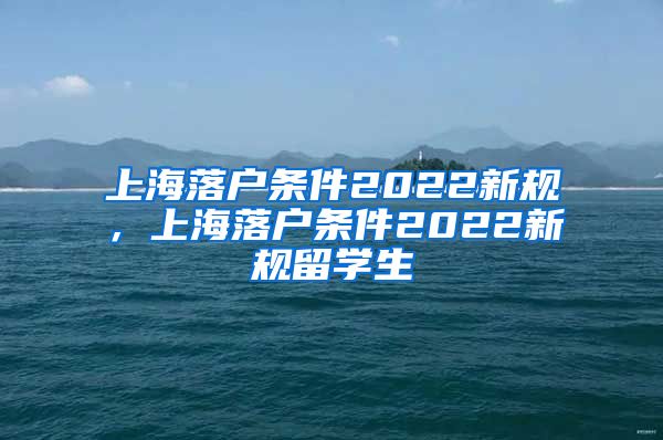 上海落户条件2022新规，上海落户条件2022新规留学生