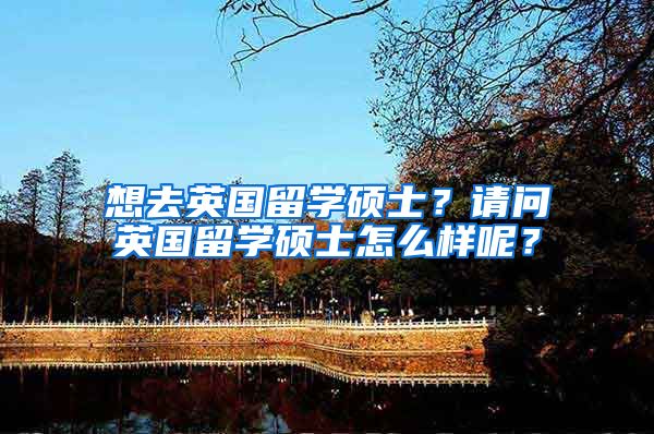 想去英国留学硕士？请问英国留学硕士怎么样呢？