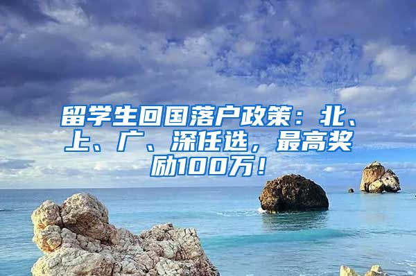 留学生回国落户政策：北、上、广、深任选，最高奖励100万！