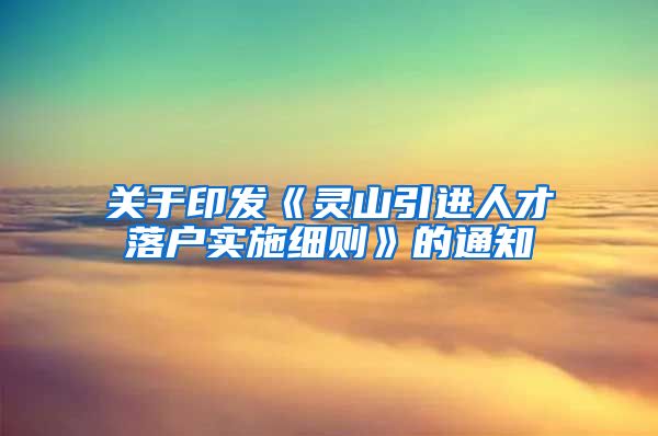 关于印发《灵山引进人才落户实施细则》的通知