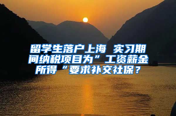 留学生落户上海 实习期间纳税项目为”工资薪金所得“要求补交社保？