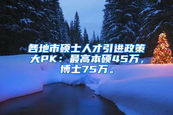 各地市硕士人才引进政策大PK：最高本硕45万，博士75万。