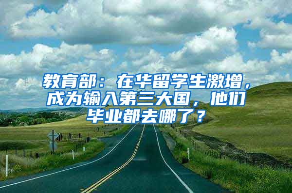 教育部：在华留学生激增，成为输入第三大国，他们毕业都去哪了？