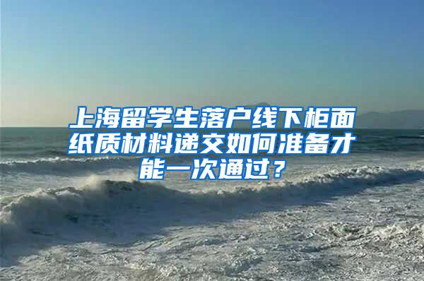 上海留学生落户线下柜面纸质材料递交如何准备才能一次通过？