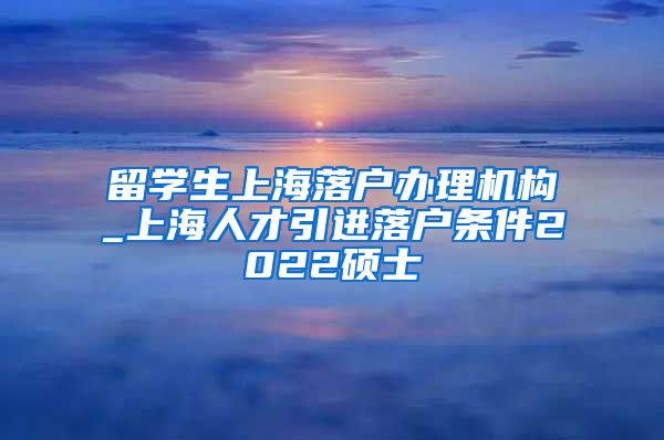 留学生上海落户办理机构_上海人才引进落户条件2022硕士