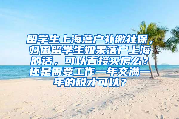 留学生上海落户补缴社保，归国留学生如果落户上海的话，可以直接买房么？还是需要工作一年交满一年的税才可以？