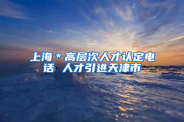 上海＊高层次人才认定电话 人才引进天津市