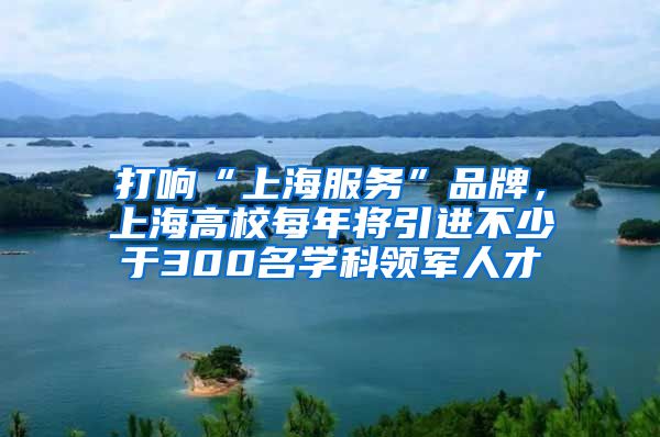 打响“上海服务”品牌，上海高校每年将引进不少于300名学科领军人才